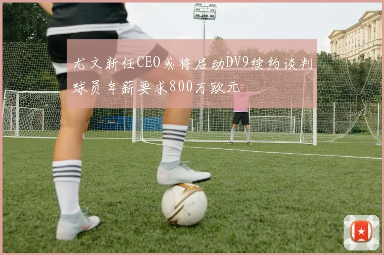 尤文新任CEO或将启动DV9续约谈判球员年薪要求800万欧元
