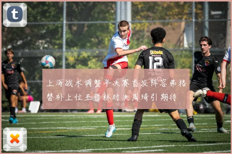 上海战术调整半决赛首发阵容弗格替补上位王哲林对决周琦引期待