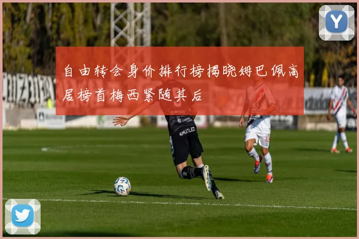 自由转会身价排行榜揭晓姆巴佩高居榜首梅西紧随其后