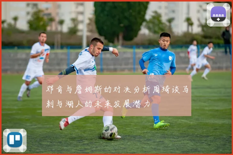 邓肯与詹姆斯的对决分析周琦谈马刺与湖人的未来发展潜力