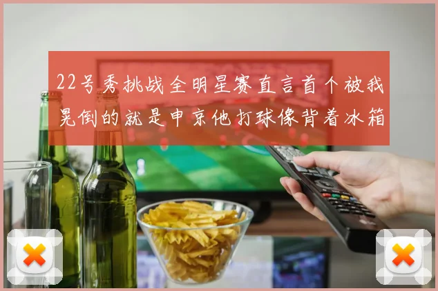 22号秀挑战全明星赛直言首个被我晃倒的就是申京他打球像背着冰箱一样笨重