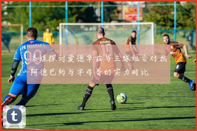 美媒探讨爱德华兹与三球组合对抗阿德巴约与字母哥的实力对比
