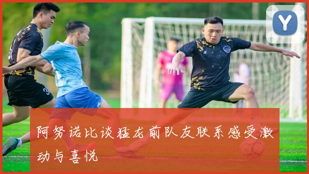 阿努诺比谈猛龙前队友联系感受激动与喜悦