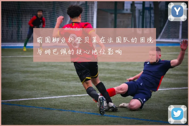 前国脚分析登贝莱在法国队的困境与姆巴佩的核心地位影响