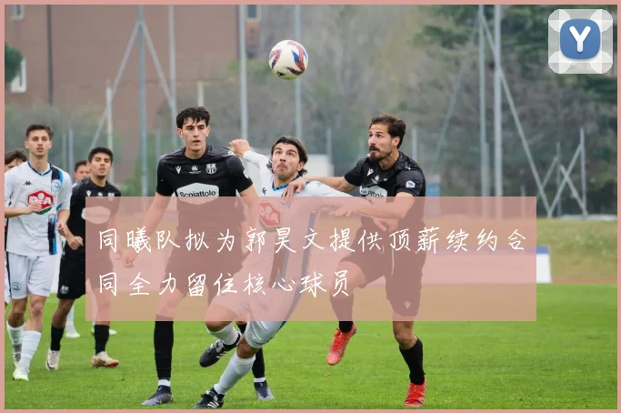 同曦队拟为郭昊文提供顶薪续约合同全力留住核心球员
