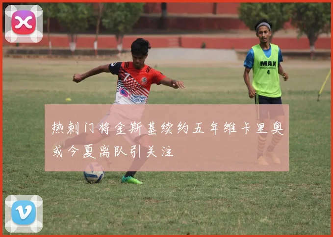 热刺门将金斯基续约五年维卡里奥或今夏离队引关注