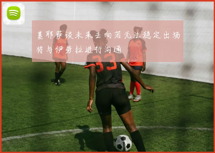 基耶萨谈未来去向若无法稳定出场将与伊劳拉进行沟通