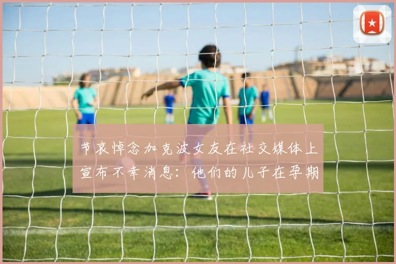 节哀悼念加克波女友在社交媒体上宣布不幸消息：他们的儿子在孕期夭折