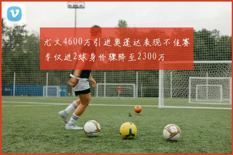 尤文4600万引进奥蓬达表现不佳赛季仅进2球身价骤降至2300万