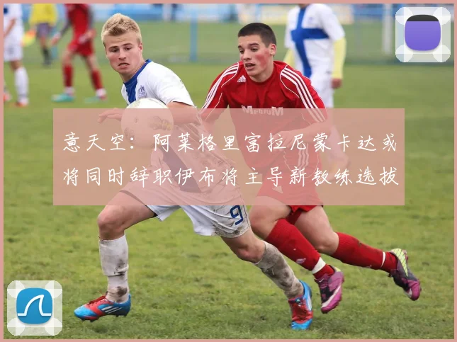 意天空：阿莱格里富拉尼蒙卡达或将同时辞职伊布将主导新教练选拔工作