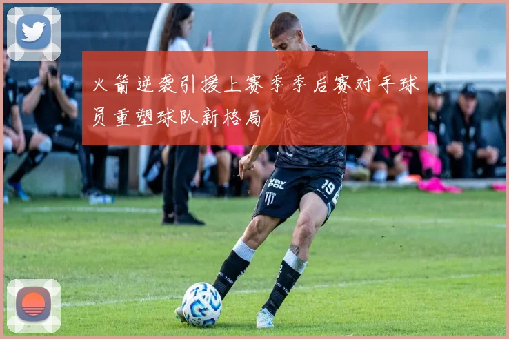 火箭逆袭引援上赛季季后赛对手球员重塑球队新格局