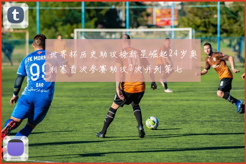 世界杯历史助攻榜新星崛起24岁奥利塞首次参赛助攻7次并列第七