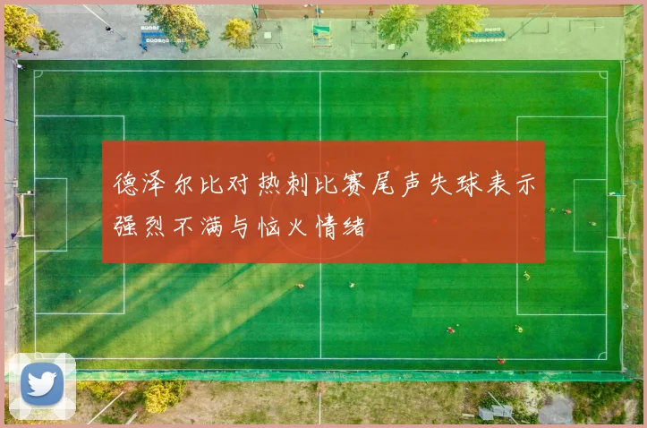 德泽尔比对热刺比赛尾声失球表示强烈不满与恼火情绪